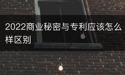 2022商业秘密与专利应该怎么样区别
