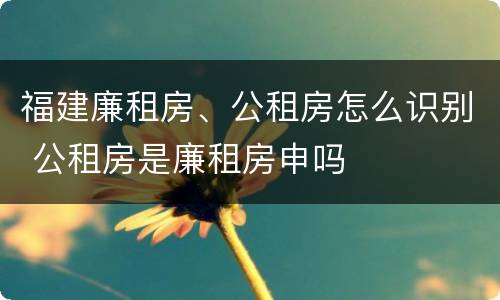 福建廉租房、公租房怎么识别 公租房是廉租房申吗