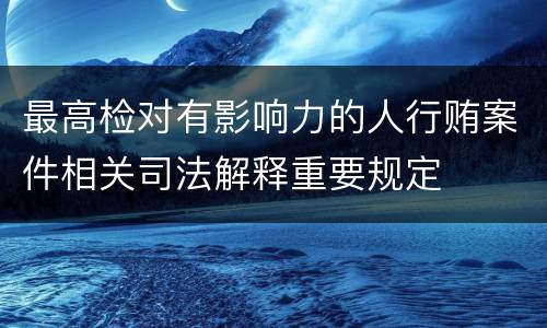最高检对有影响力的人行贿案件相关司法解释重要规定
