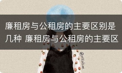 廉租房与公租房的主要区别是几种 廉租房与公租房的主要区别是几种情况