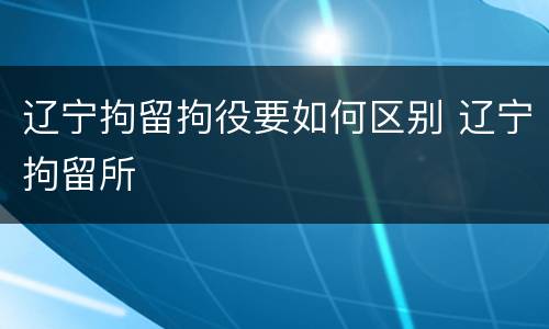辽宁拘留拘役要如何区别 辽宁拘留所