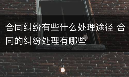 合同纠纷有些什么处理途径 合同的纠纷处理有哪些