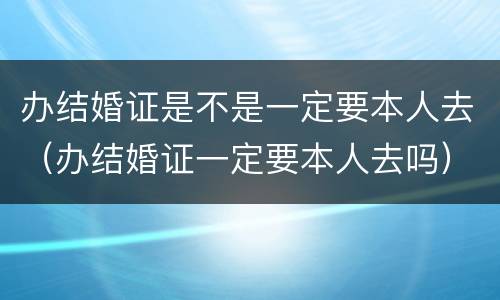办结婚证是不是一定要本人去（办结婚证一定要本人去吗）