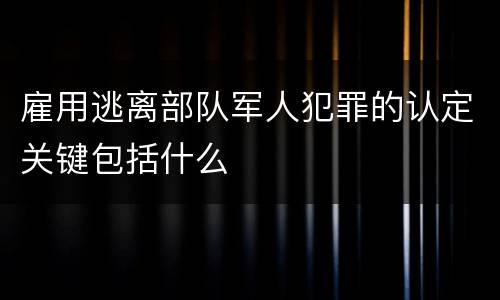 雇用逃离部队军人犯罪的认定关键包括什么