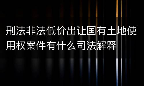刑法非法低价出让国有土地使用权案件有什么司法解释