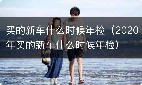 买的新车什么时候年检（2020年买的新车什么时候年检）
