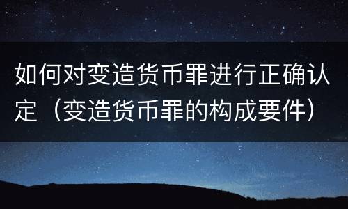 如何对变造货币罪进行正确认定（变造货币罪的构成要件）