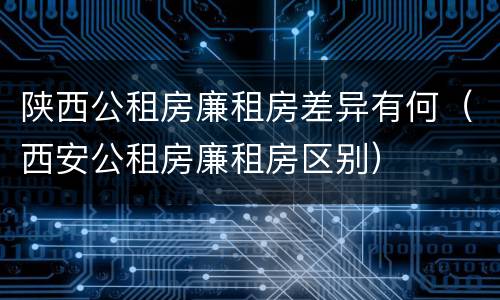 陕西公租房廉租房差异有何（西安公租房廉租房区别）