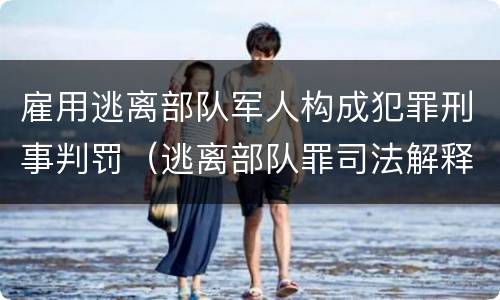 雇用逃离部队军人构成犯罪刑事判罚（逃离部队罪司法解释）