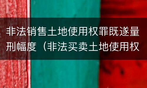 非法销售土地使用权罪既遂量刑幅度（非法买卖土地使用权罪立案标准）