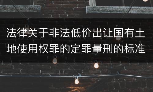 法律关于非法低价出让国有土地使用权罪的定罪量刑的标准是怎样的