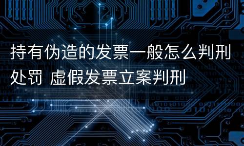 持有伪造的发票一般怎么判刑处罚 虚假发票立案判刑