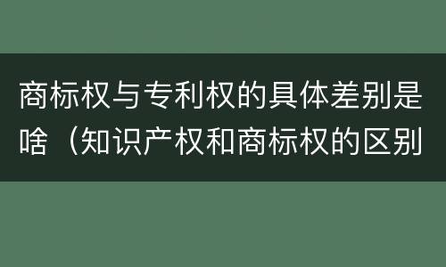 商标权与专利权的具体差别是啥（知识产权和商标权的区别）