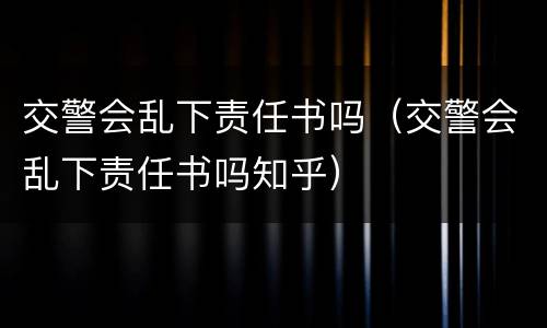 交警会乱下责任书吗（交警会乱下责任书吗知乎）