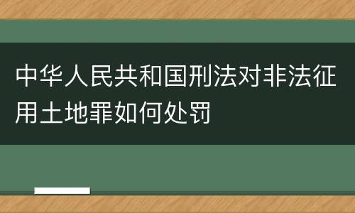 中华人民共和国刑法对非法征用土地罪如何处罚