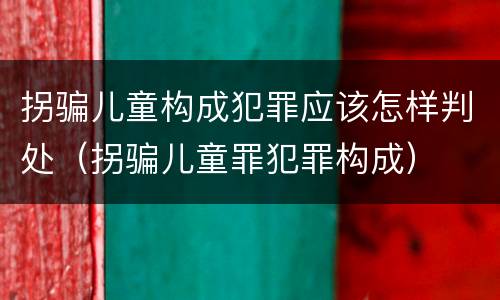 拐骗儿童构成犯罪应该怎样判处（拐骗儿童罪犯罪构成）