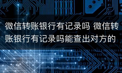 微信转账银行有记录吗 微信转账银行有记录吗能查出对方的记录么