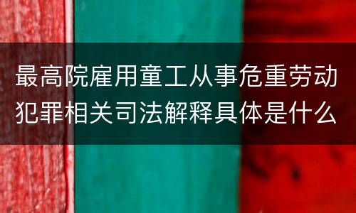 最高院雇用童工从事危重劳动犯罪相关司法解释具体是什么重要内容