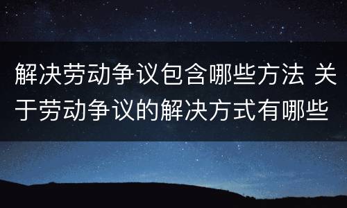 解决劳动争议包含哪些方法 关于劳动争议的解决方式有哪些