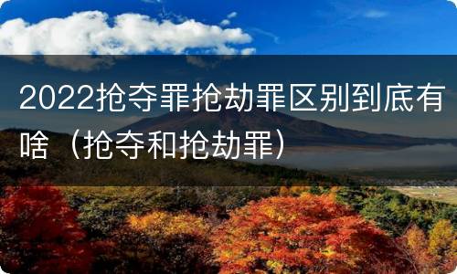2022抢夺罪抢劫罪区别到底有啥（抢夺和抢劫罪）