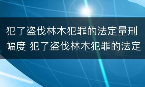 犯了盗伐林木犯罪的法定量刑幅度 犯了盗伐林木犯罪的法定量刑幅度有多大