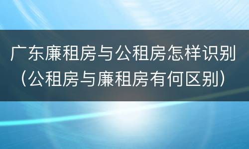 广东廉租房与公租房怎样识别（公租房与廉租房有何区别）