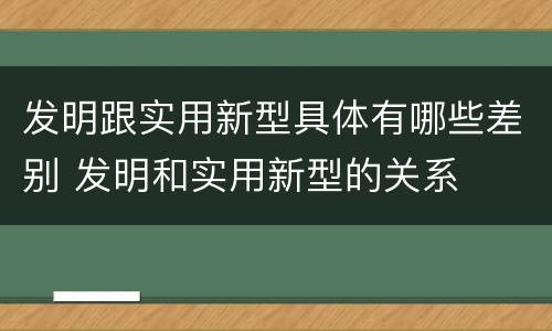 发明跟实用新型具体有哪些差别 发明和实用新型的关系