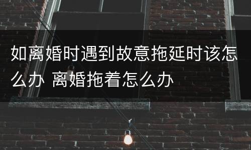如离婚时遇到故意拖延时该怎么办 离婚拖着怎么办