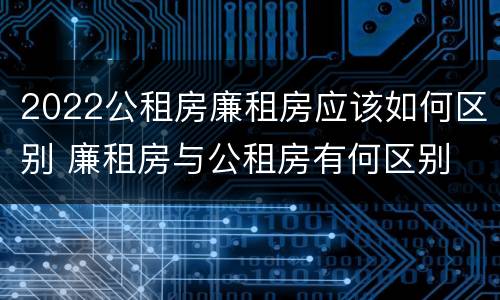 2022公租房廉租房应该如何区别 廉租房与公租房有何区别