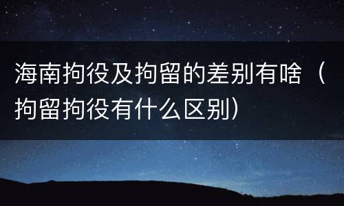 海南拘役及拘留的差别有啥（拘留拘役有什么区别）