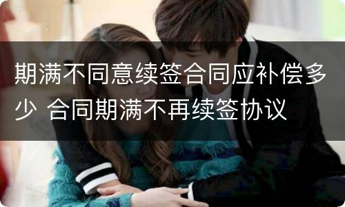 期满不同意续签合同应补偿多少 合同期满不再续签协议