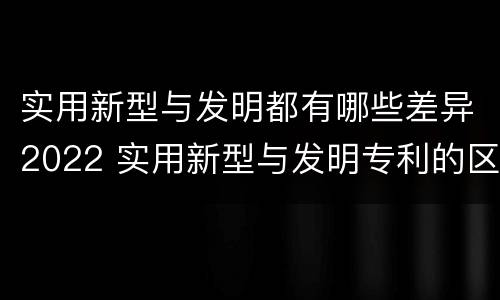 实用新型与发明都有哪些差异2022 实用新型与发明专利的区别有哪些