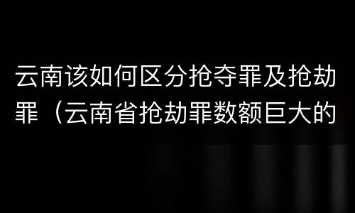 云南该如何区分抢夺罪及抢劫罪（云南省抢劫罪数额巨大的标准）