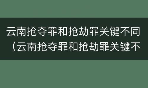 云南抢夺罪和抢劫罪关键不同（云南抢夺罪和抢劫罪关键不同吗）