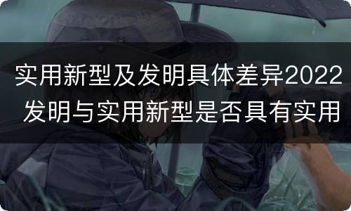 实用新型及发明具体差异2022 发明与实用新型是否具有实用性