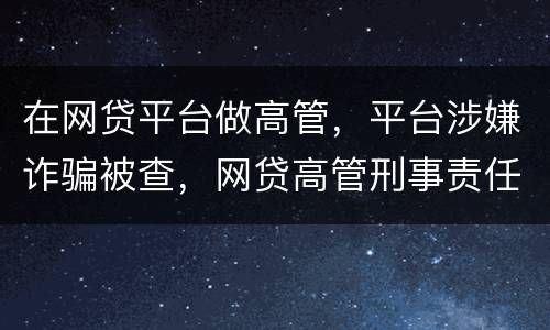 在网贷平台做高管，平台涉嫌诈骗被查，网贷高管刑事责任是什么