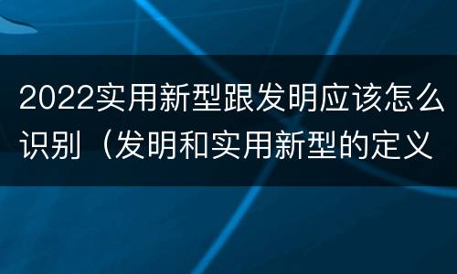 2022实用新型跟发明应该怎么识别（发明和实用新型的定义）