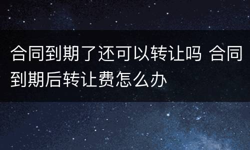 合同到期了还可以转让吗 合同到期后转让费怎么办