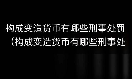 构成变造货币有哪些刑事处罚（构成变造货币有哪些刑事处罚案件）