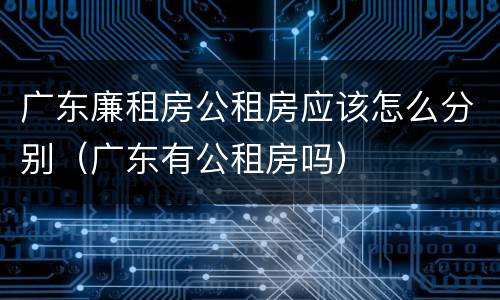 广东廉租房公租房应该怎么分别（广东有公租房吗）