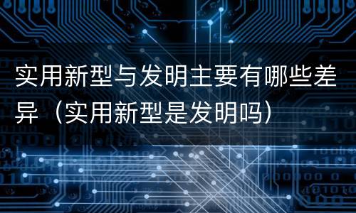 实用新型与发明主要有哪些差异（实用新型是发明吗）