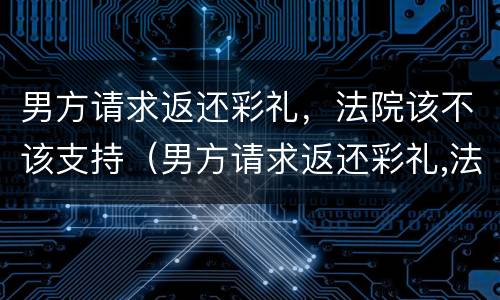男方请求返还彩礼，法院该不该支持（男方请求返还彩礼,法院该不该支持女方）
