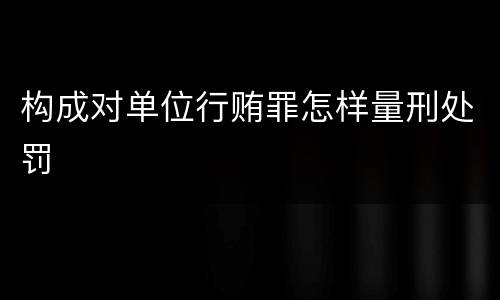 构成对单位行贿罪怎样量刑处罚