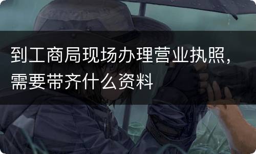 到工商局现场办理营业执照，需要带齐什么资料