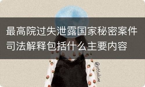 最高院过失泄露国家秘密案件司法解释包括什么主要内容
