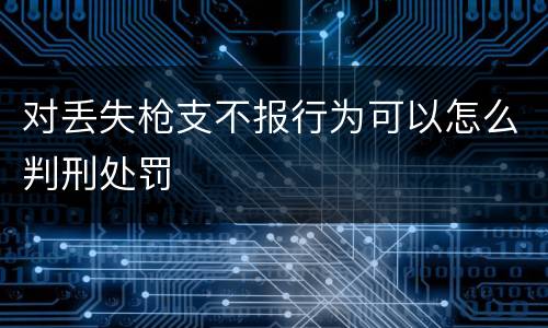 对丢失枪支不报行为可以怎么判刑处罚