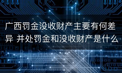 广西罚金没收财产主要有何差异 并处罚金和没收财产是什么意思