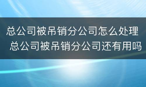 总公司被吊销分公司怎么处理 总公司被吊销分公司还有用吗