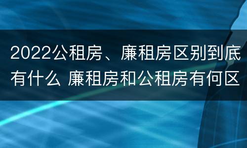 2022公租房、廉租房区别到底有什么 廉租房和公租房有何区别