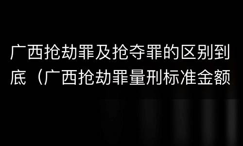 广西抢劫罪及抢夺罪的区别到底（广西抢劫罪量刑标准金额）